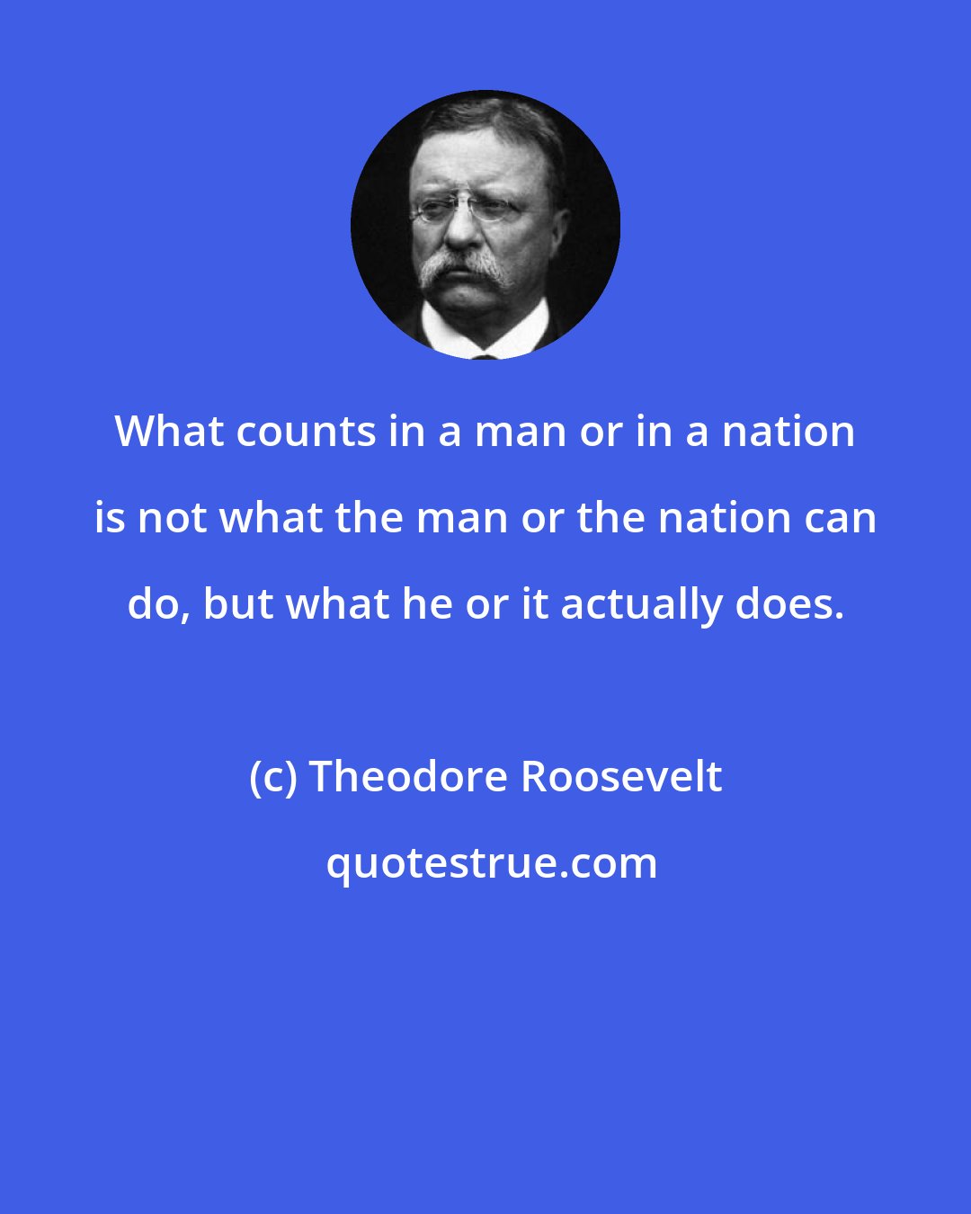 Theodore Roosevelt: What counts in a man or in a nation is not what the man or the nation can do, but what he or it actually does.