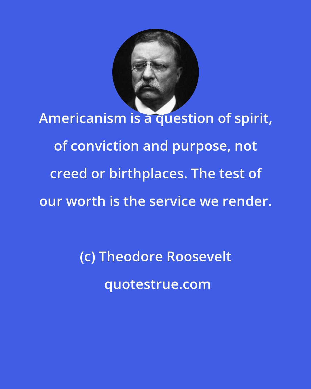 Theodore Roosevelt: Americanism is a question of spirit, of conviction and purpose, not creed or birthplaces. The test of our worth is the service we render.