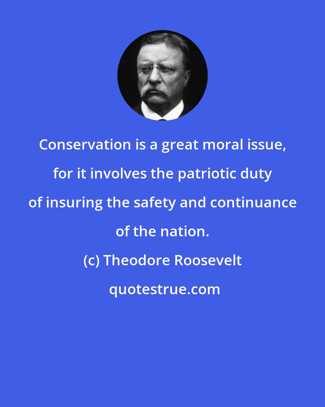 Theodore Roosevelt: Conservation is a great moral issue, for it involves the patriotic duty of insuring the safety and continuance of the nation.