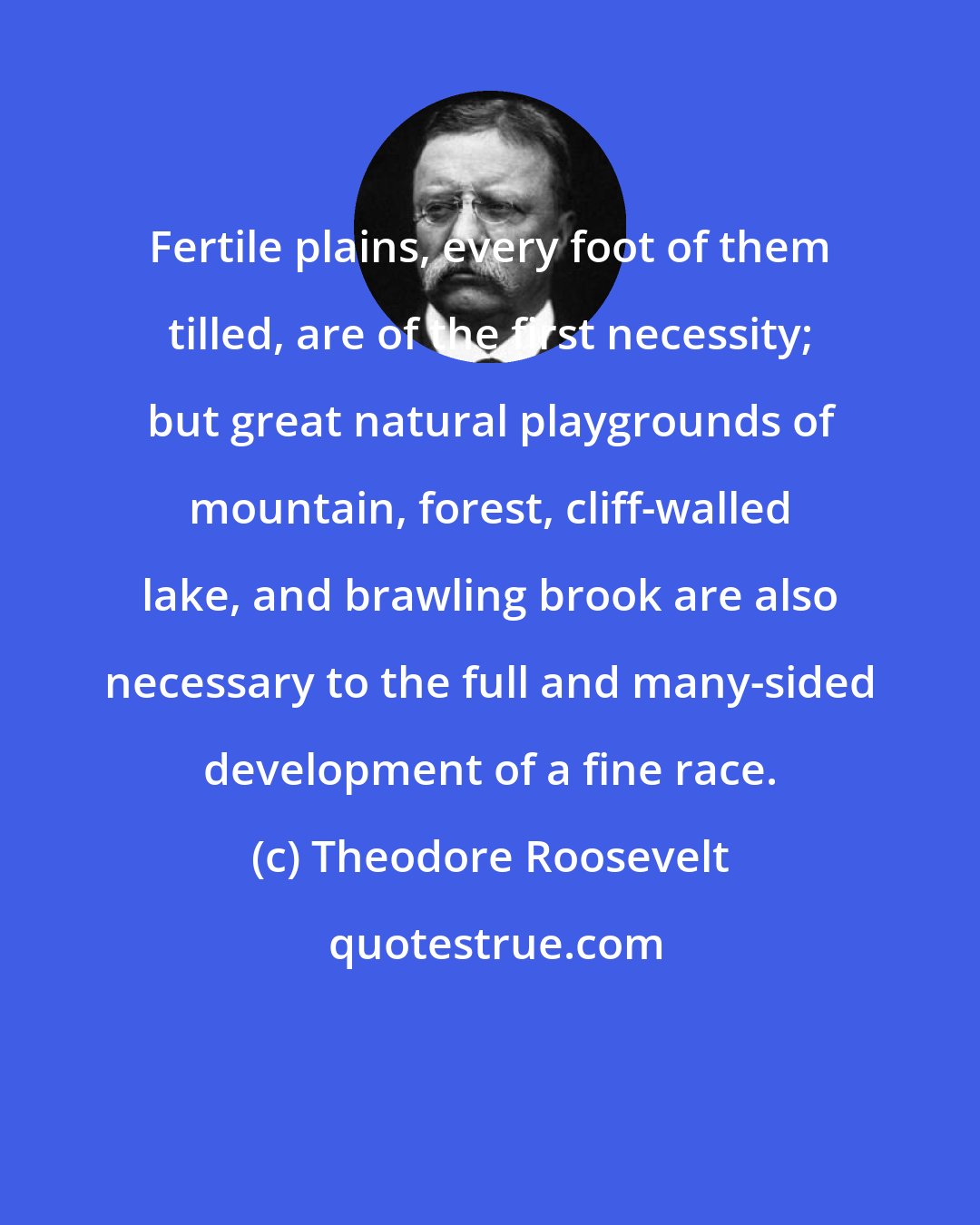 Theodore Roosevelt: Fertile plains, every foot of them tilled, are of the first necessity; but great natural playgrounds of mountain, forest, cliff-walled lake, and brawling brook are also necessary to the full and many-sided development of a fine race.