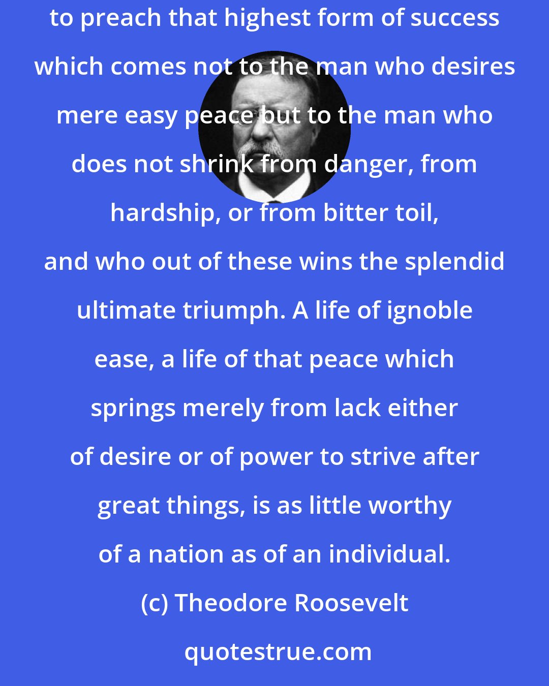 Theodore Roosevelt: I wish to preach not the doctrine of ignoble ease but the doctrine of the strenuous life; the life of toil and effort; of labour and strife; to preach that highest form of success which comes not to the man who desires mere easy peace but to the man who does not shrink from danger, from hardship, or from bitter toil, and who out of these wins the splendid ultimate triumph. A life of ignoble ease, a life of that peace which springs merely from lack either of desire or of power to strive after great things, is as little worthy of a nation as of an individual.