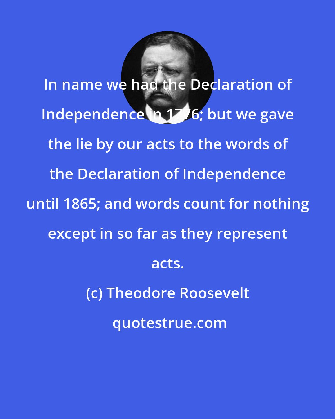 Theodore Roosevelt: In name we had the Declaration of Independence in 1776; but we gave the lie by our acts to the words of the Declaration of Independence until 1865; and words count for nothing except in so far as they represent acts.