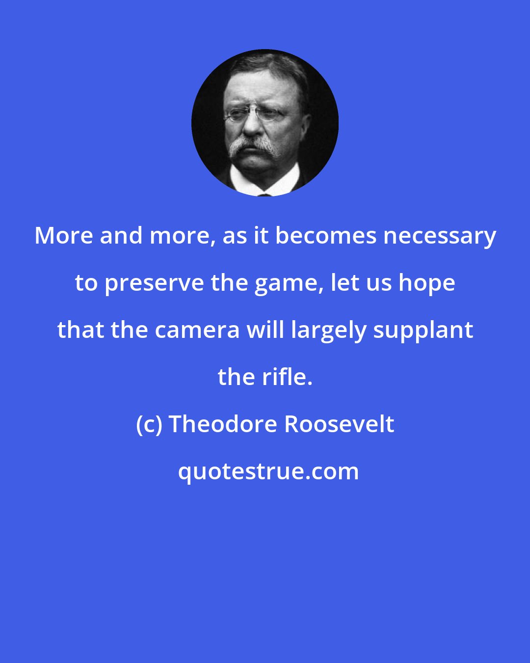 Theodore Roosevelt: More and more, as it becomes necessary to preserve the game, let us hope that the camera will largely supplant the rifle.