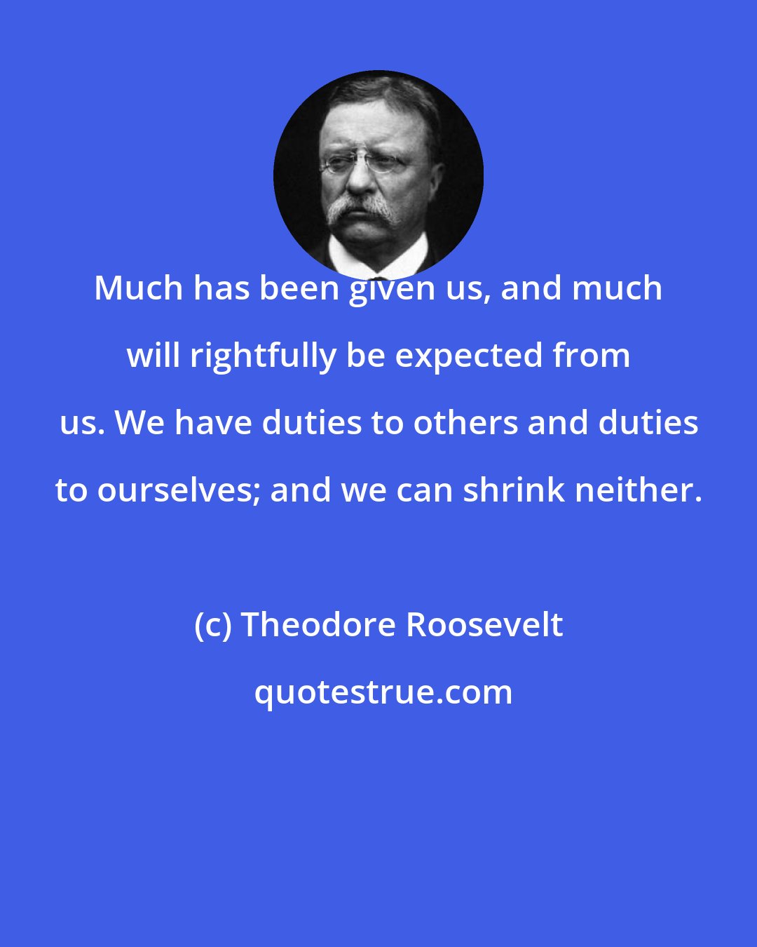 Theodore Roosevelt: Much has been given us, and much will rightfully be expected from us. We have duties to others and duties to ourselves; and we can shrink neither.