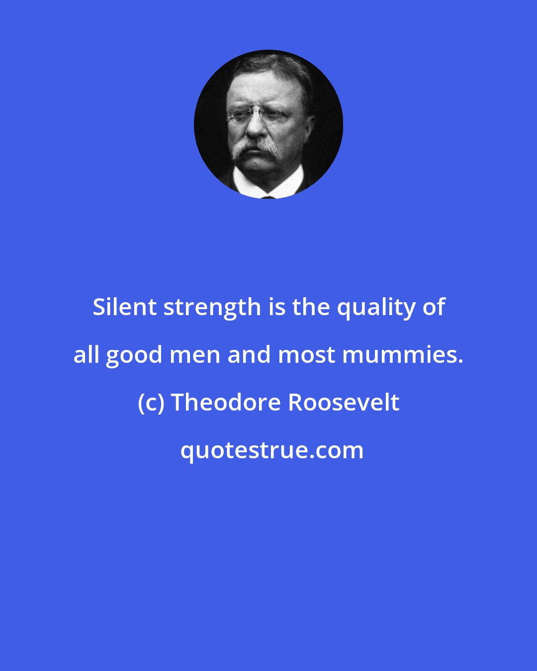 Theodore Roosevelt: Silent strength is the quality of all good men and most mummies.