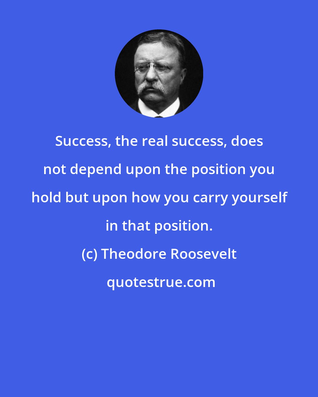 Theodore Roosevelt: Success, the real success, does not depend upon the position you hold but upon how you carry yourself in that position.