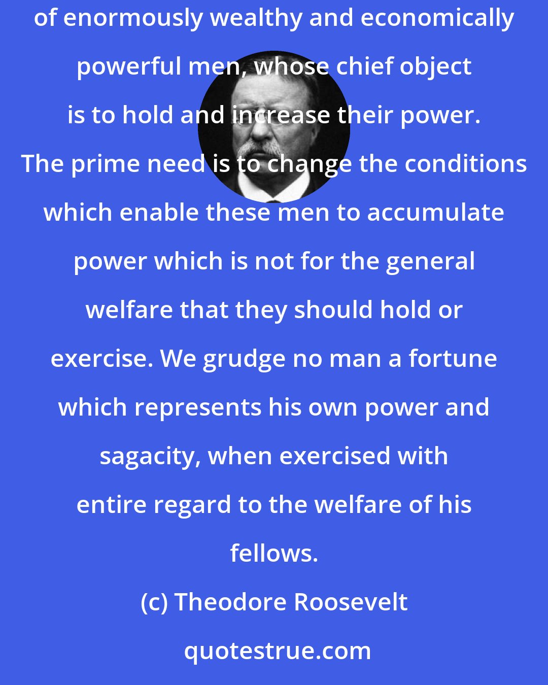 Theodore Roosevelt: The absence of effective State, and, especially, national, restraint upon unfair money-getting has tended to create a small class of enormously wealthy and economically powerful men, whose chief object is to hold and increase their power. The prime need is to change the conditions which enable these men to accumulate power which is not for the general welfare that they should hold or exercise. We grudge no man a fortune which represents his own power and sagacity, when exercised with entire regard to the welfare of his fellows.