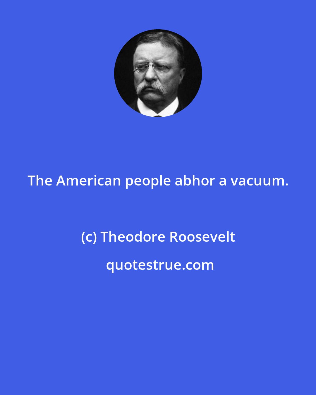 Theodore Roosevelt: The American people abhor a vacuum.