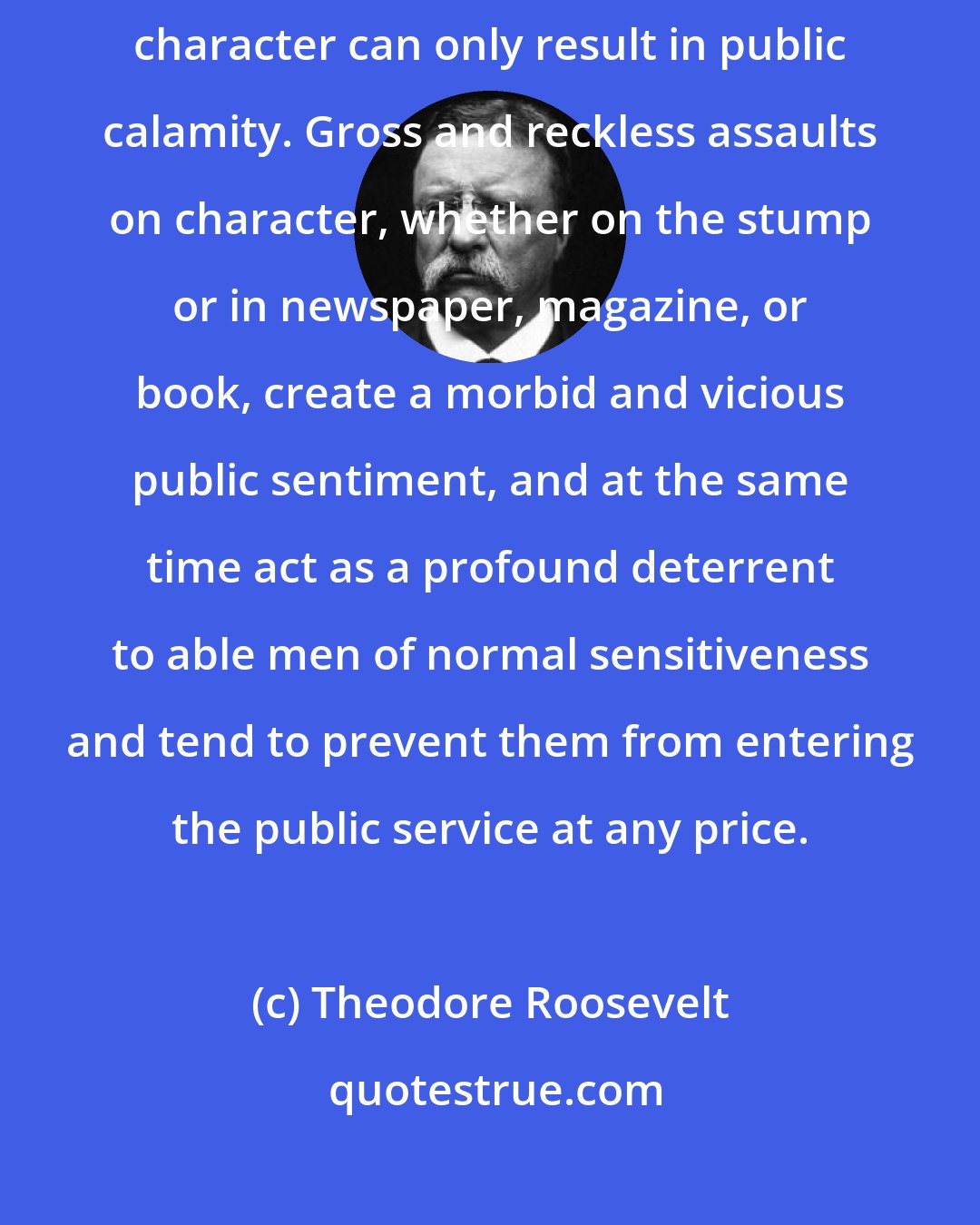 Theodore Roosevelt: The effort to make financial or political profit out of the destruction of character can only result in public calamity. Gross and reckless assaults on character, whether on the stump or in newspaper, magazine, or book, create a morbid and vicious public sentiment, and at the same time act as a profound deterrent to able men of normal sensitiveness and tend to prevent them from entering the public service at any price.