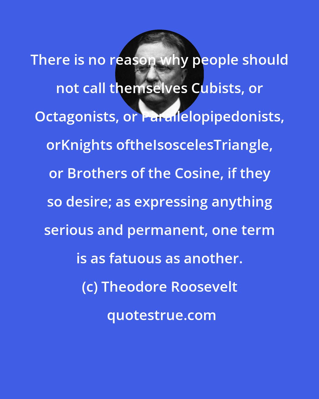 Theodore Roosevelt: There is no reason why people should not call themselves Cubists, or Octagonists, or Parallelopipedonists, orKnights oftheIsoscelesTriangle, or Brothers of the Cosine, if they so desire; as expressing anything serious and permanent, one term is as fatuous as another.