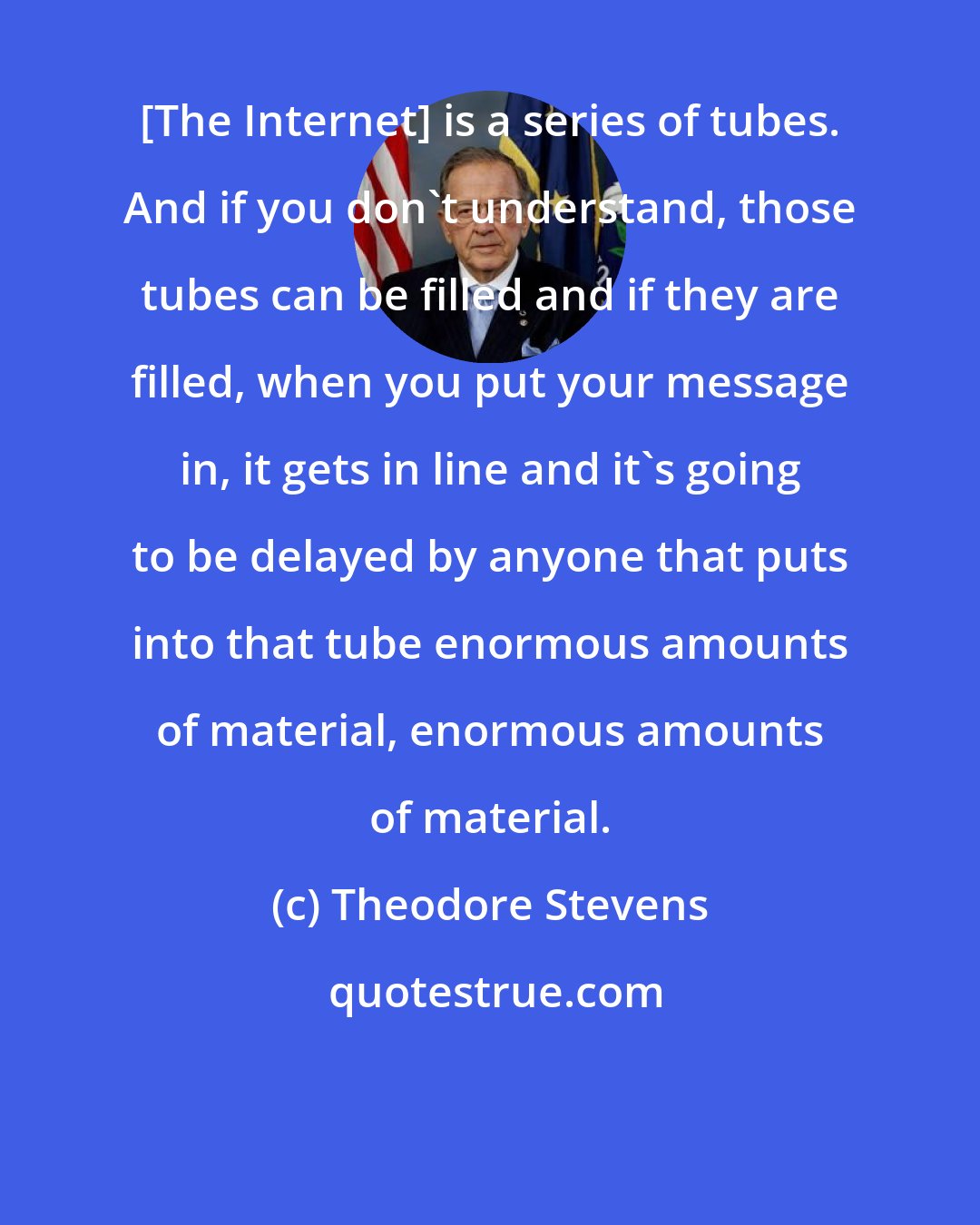 Theodore Stevens: [The Internet] is a series of tubes. And if you don't understand, those tubes can be filled and if they are filled, when you put your message in, it gets in line and it's going to be delayed by anyone that puts into that tube enormous amounts of material, enormous amounts of material.