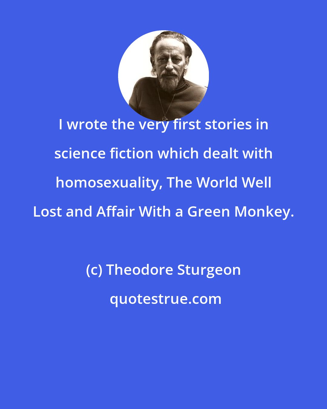 Theodore Sturgeon: I wrote the very first stories in science fiction which dealt with homosexuality, The World Well Lost and Affair With a Green Monkey.