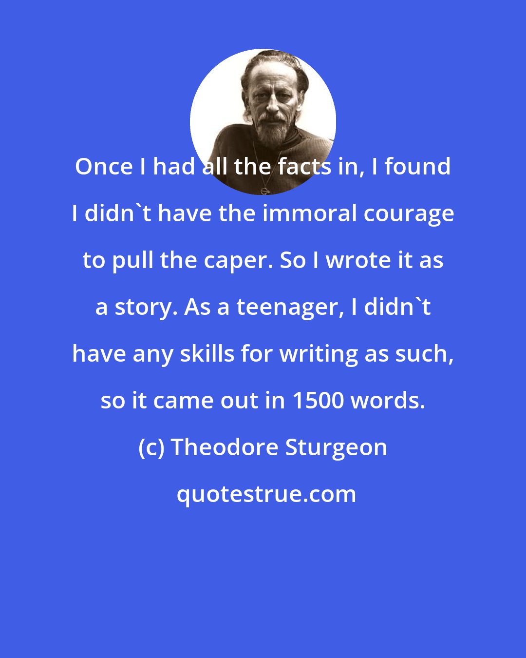 Theodore Sturgeon: Once I had all the facts in, I found I didn't have the immoral courage to pull the caper. So I wrote it as a story. As a teenager, I didn't have any skills for writing as such, so it came out in 1500 words.