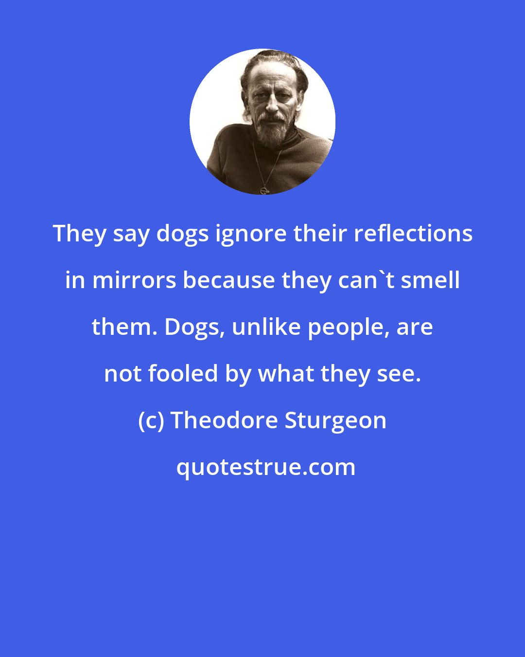 Theodore Sturgeon: They say dogs ignore their reflections in mirrors because they can't smell them. Dogs, unlike people, are not fooled by what they see.