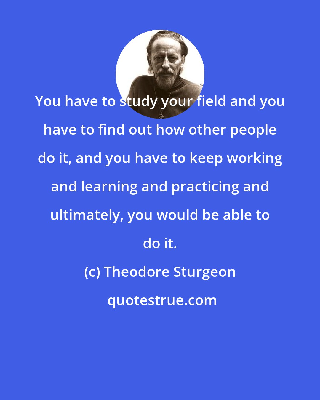 Theodore Sturgeon: You have to study your field and you have to find out how other people do it, and you have to keep working and learning and practicing and ultimately, you would be able to do it.