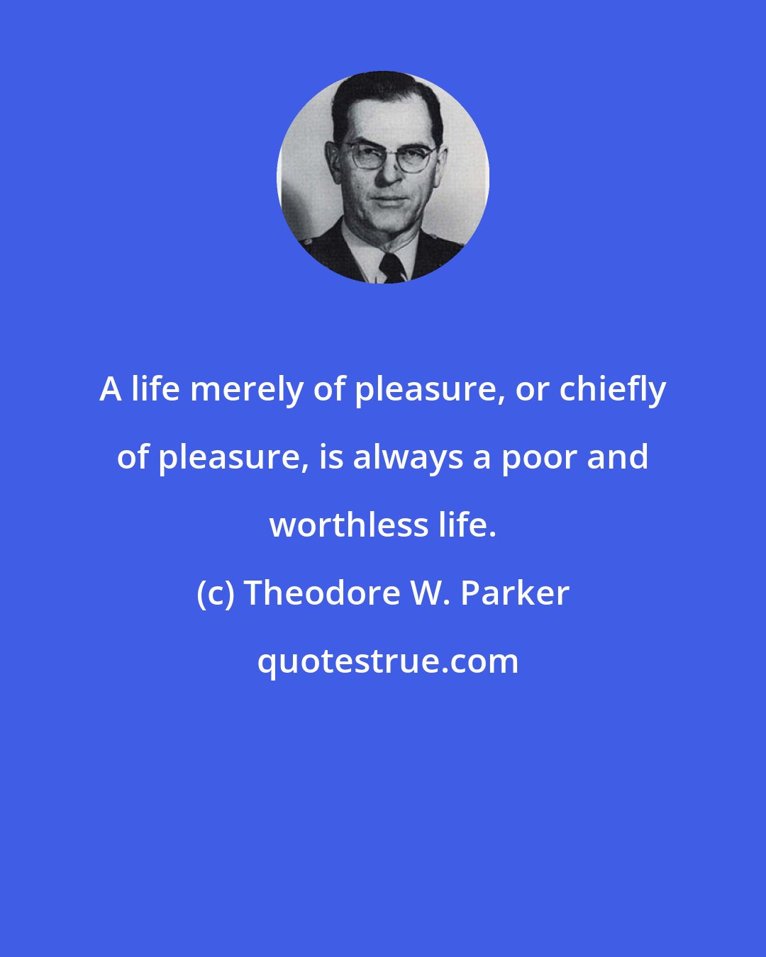 Theodore W. Parker: A life merely of pleasure, or chiefly of pleasure, is always a poor and worthless life.