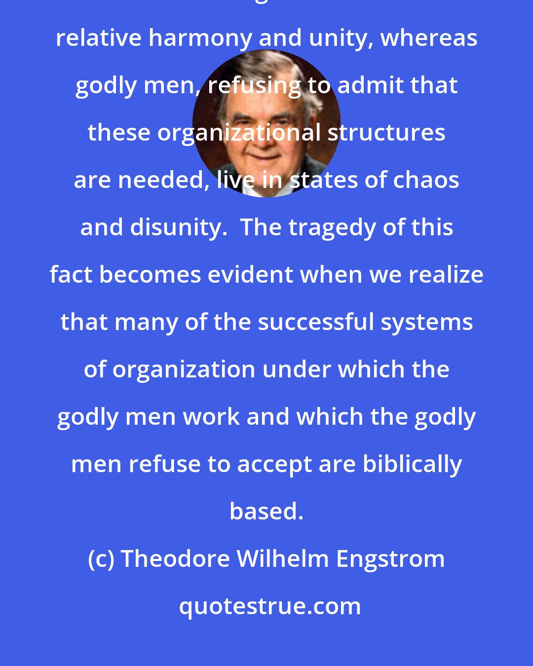 Theodore Wilhelm Engstrom: Somehow ungodly men have developed systems of organization which permit them to work together in states of relative harmony and unity, whereas godly men, refusing to admit that these organizational structures are needed, live in states of chaos and disunity.  The tragedy of this fact becomes evident when we realize that many of the successful systems of organization under which the godly men work and which the godly men refuse to accept are biblically based.