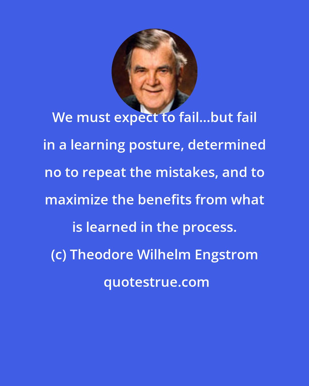 Theodore Wilhelm Engstrom: We must expect to fail...but fail in a learning posture, determined no to repeat the mistakes, and to maximize the benefits from what is learned in the process.