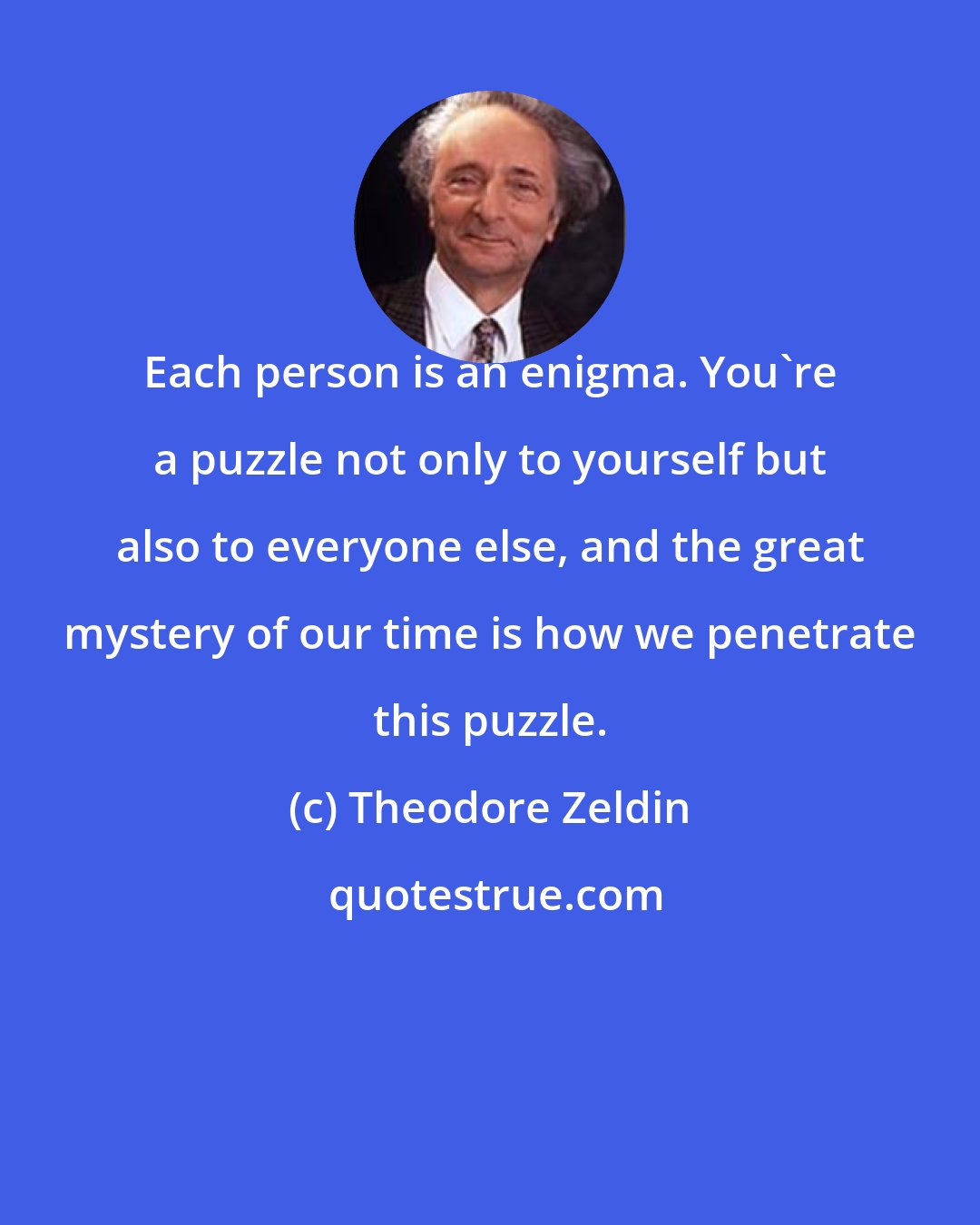 Theodore Zeldin: Each person is an enigma. You're a puzzle not only to yourself but also to everyone else, and the great mystery of our time is how we penetrate this puzzle.