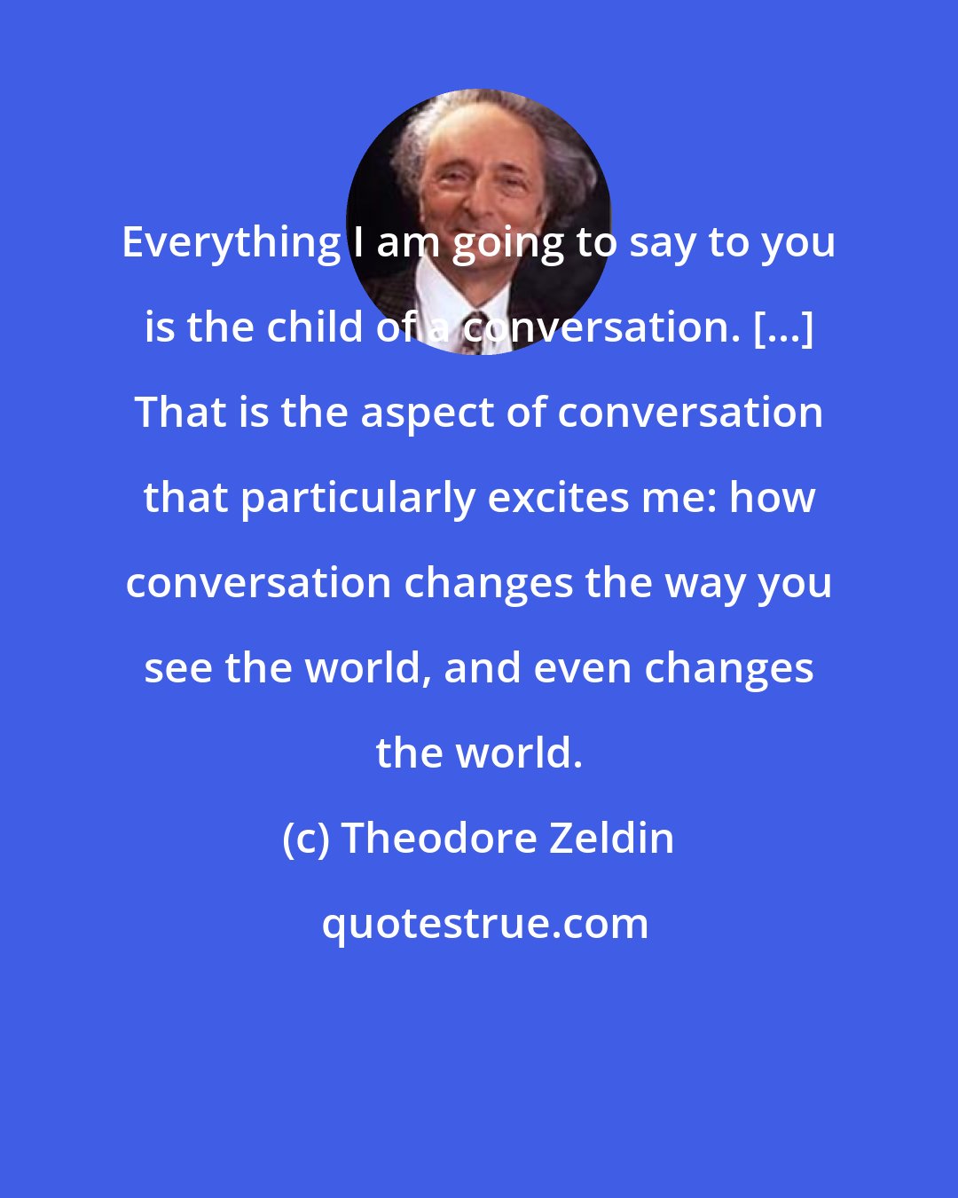 Theodore Zeldin: Everything I am going to say to you is the child of a conversation. [...] That is the aspect of conversation that particularly excites me: how conversation changes the way you see the world, and even changes the world.