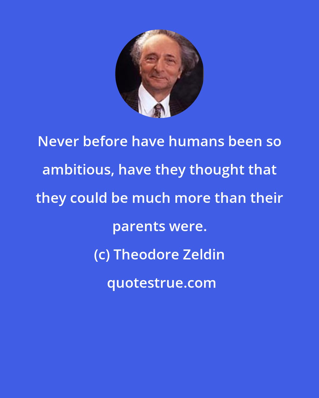 Theodore Zeldin: Never before have humans been so ambitious, have they thought that they could be much more than their parents were.