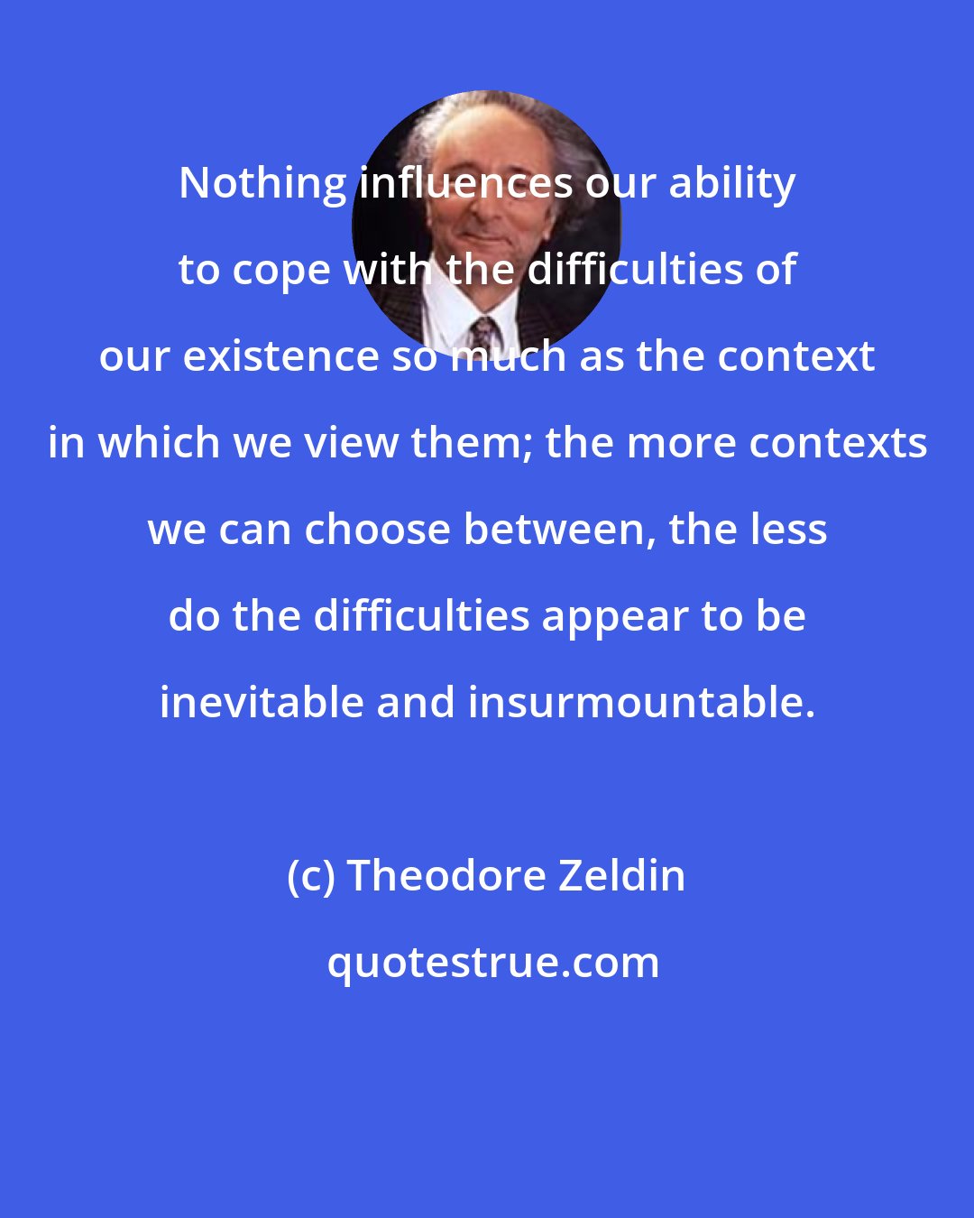 Theodore Zeldin: Nothing influences our ability to cope with the difficulties of our existence so much as the context in which we view them; the more contexts we can choose between, the less do the difficulties appear to be inevitable and insurmountable.