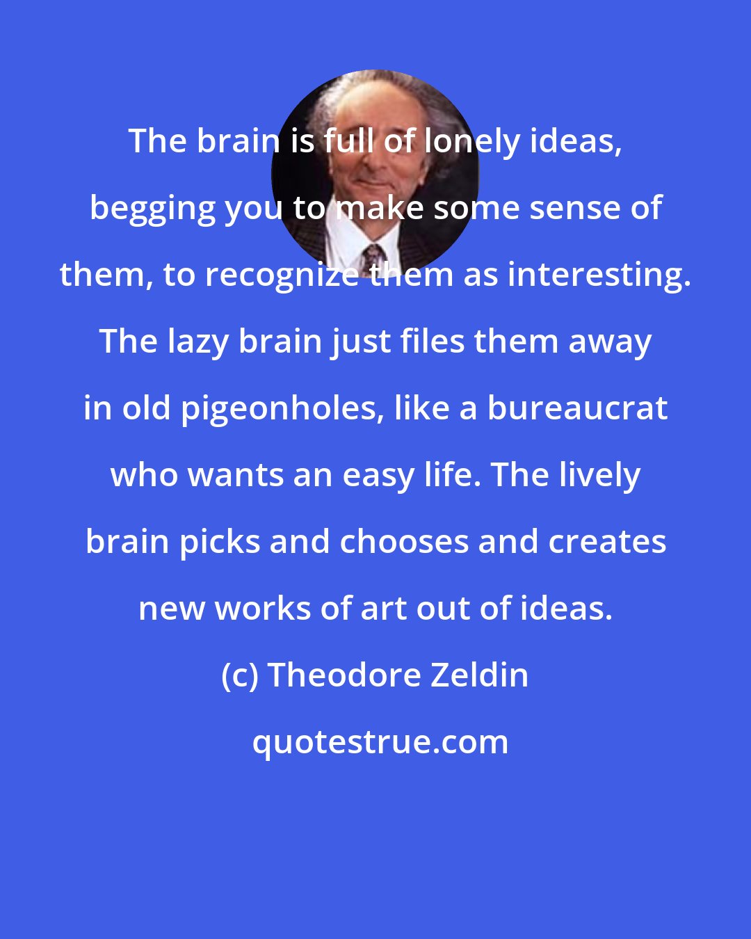 Theodore Zeldin: The brain is full of lonely ideas, begging you to make some sense of them, to recognize them as interesting. The lazy brain just files them away in old pigeonholes, like a bureaucrat who wants an easy life. The lively brain picks and chooses and creates new works of art out of ideas.