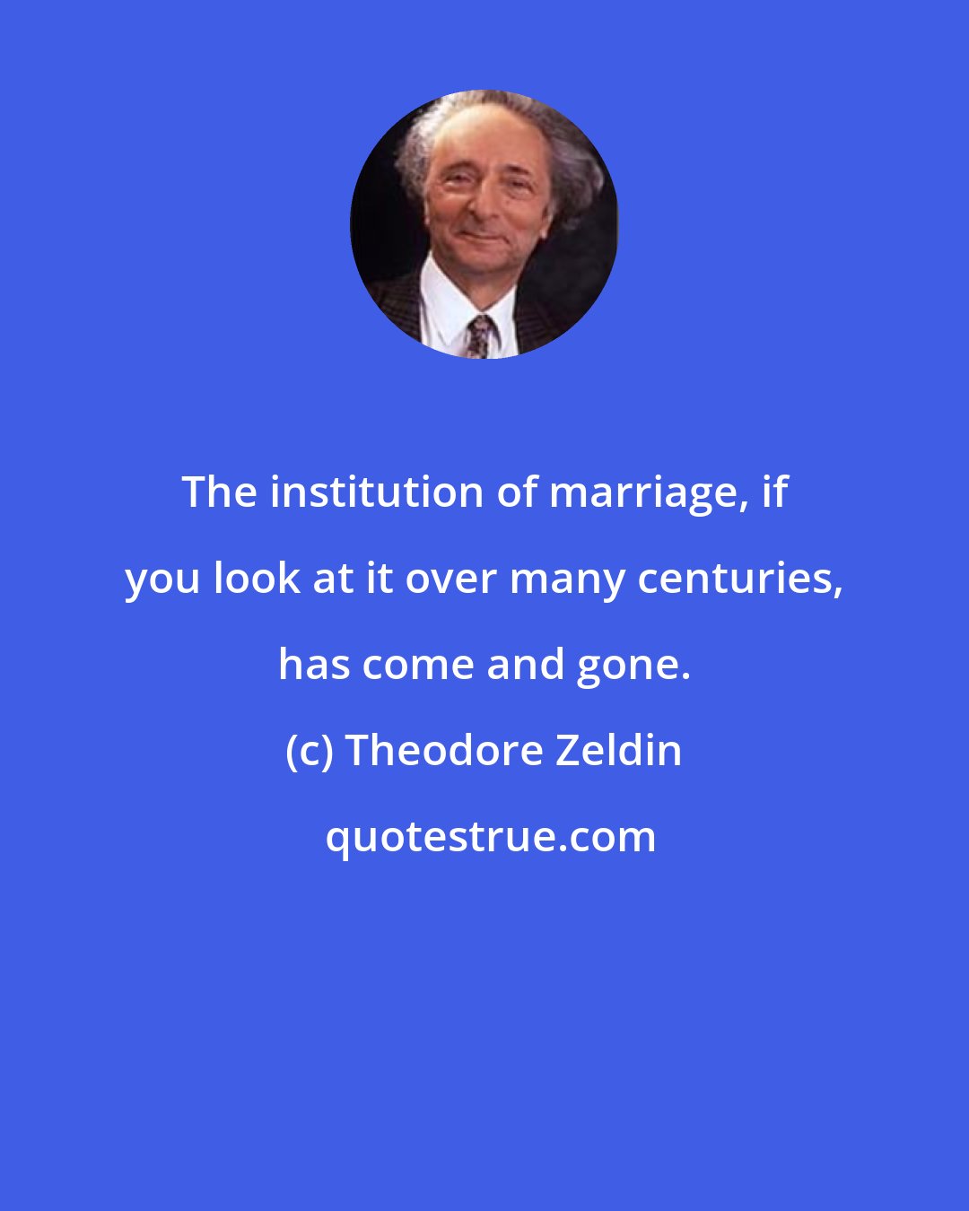 Theodore Zeldin: The institution of marriage, if you look at it over many centuries, has come and gone.