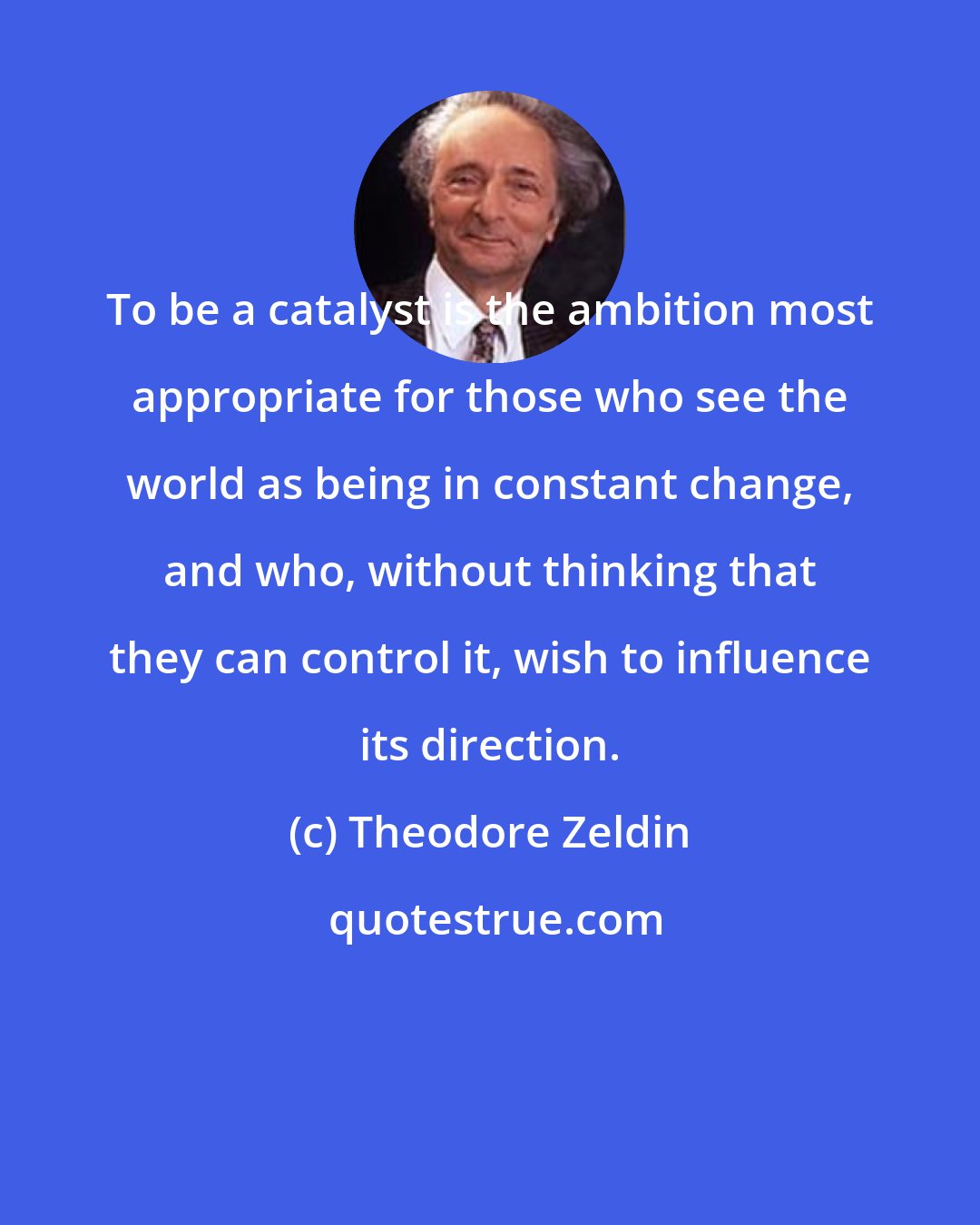 Theodore Zeldin: To be a catalyst is the ambition most appropriate for those who see the world as being in constant change, and who, without thinking that they can control it, wish to influence its direction.