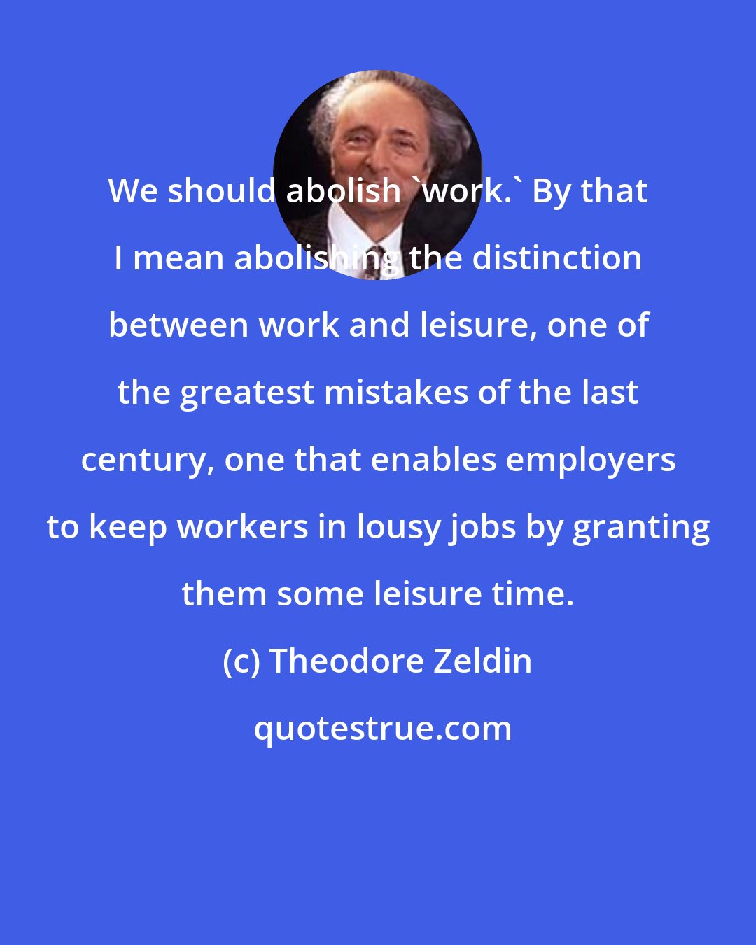 Theodore Zeldin: We should abolish 'work.' By that I mean abolishing the distinction between work and leisure, one of the greatest mistakes of the last century, one that enables employers to keep workers in lousy jobs by granting them some leisure time.