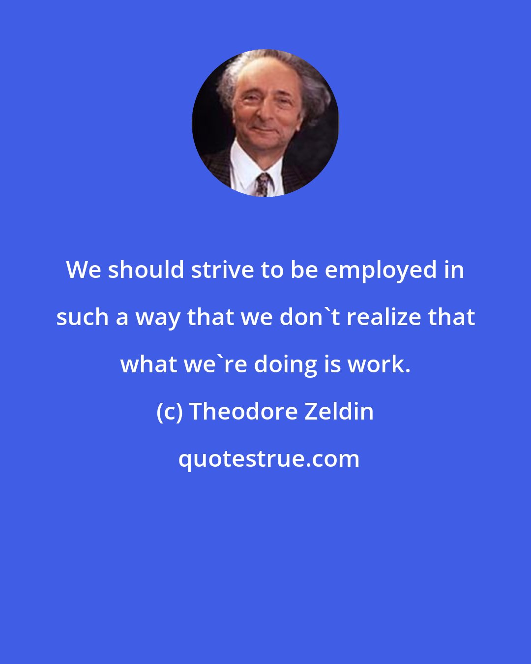 Theodore Zeldin: We should strive to be employed in such a way that we don't realize that what we're doing is work.