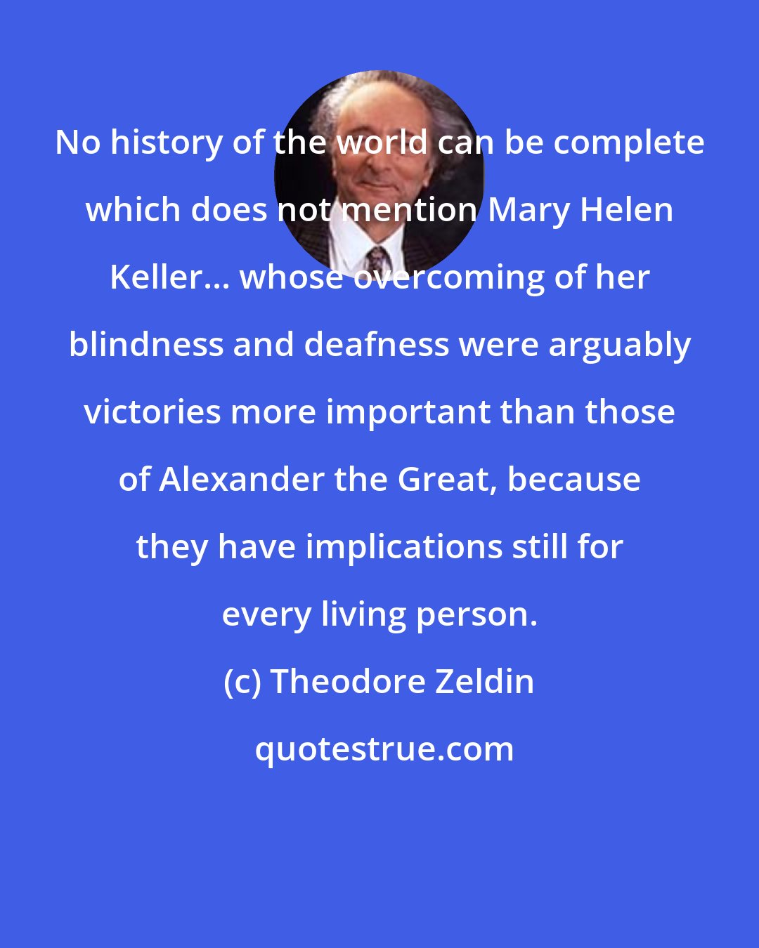 Theodore Zeldin: No history of the world can be complete which does not mention Mary Helen Keller... whose overcoming of her blindness and deafness were arguably victories more important than those of Alexander the Great, because they have implications still for every living person.