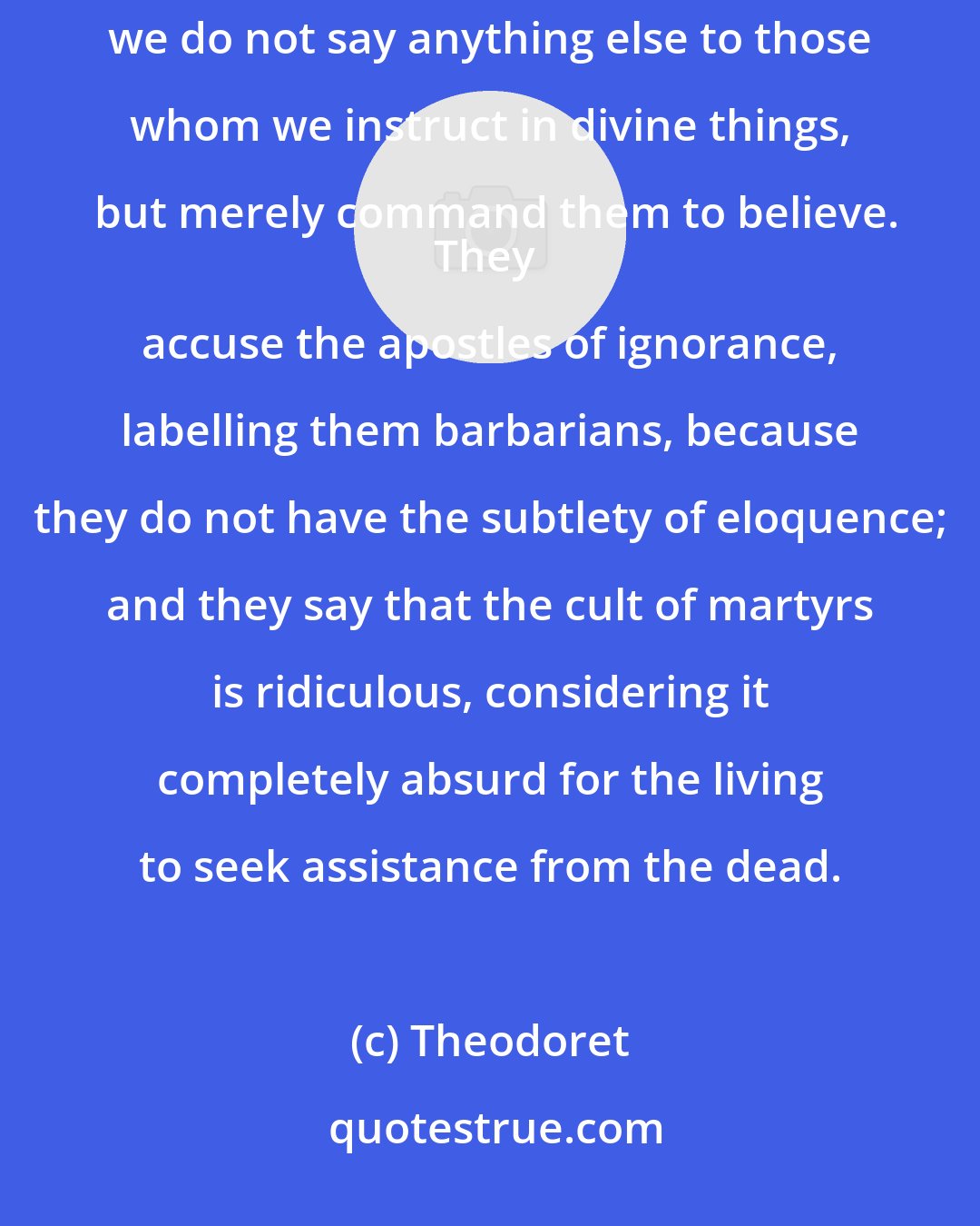 Theodoret: I have often come across convinced adepts of Greek mythology who mock our faith under the pretext that we do not say anything else to those whom we instruct in divine things, but merely command them to believe.
They accuse the apostles of ignorance, labelling them barbarians, because they do not have the subtlety of eloquence; and they say that the cult of martyrs is ridiculous, considering it completely absurd for the living to seek assistance from the dead.