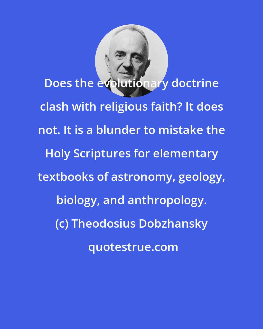 Theodosius Dobzhansky: Does the evolutionary doctrine clash with religious faith? It does not. It is a blunder to mistake the Holy Scriptures for elementary textbooks of astronomy, geology, biology, and anthropology.