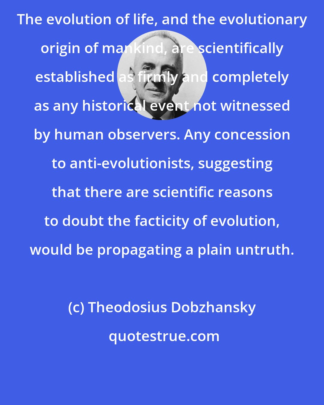 Theodosius Dobzhansky: The evolution of life, and the evolutionary origin of mankind, are scientifically established as firmly and completely as any historical event not witnessed by human observers. Any concession to anti-evolutionists, suggesting that there are scientific reasons to doubt the facticity of evolution, would be propagating a plain untruth.