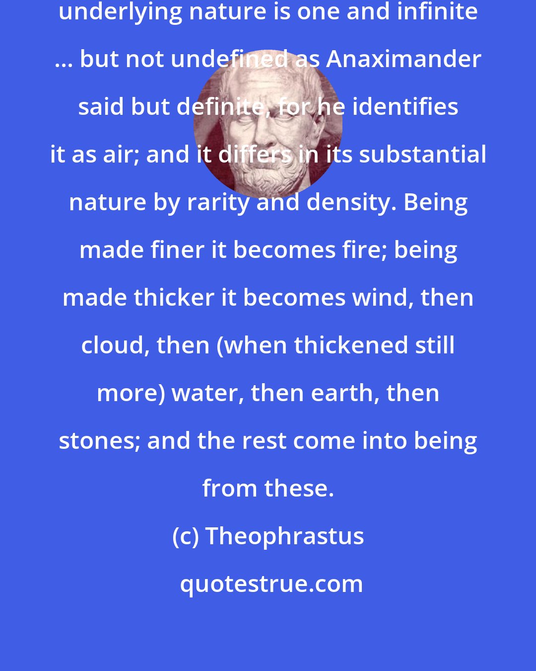 Theophrastus: Anaximenes ... also says that the underlying nature is one and infinite ... but not undefined as Anaximander said but definite, for he identifies it as air; and it differs in its substantial nature by rarity and density. Being made finer it becomes fire; being made thicker it becomes wind, then cloud, then (when thickened still more) water, then earth, then stones; and the rest come into being from these.