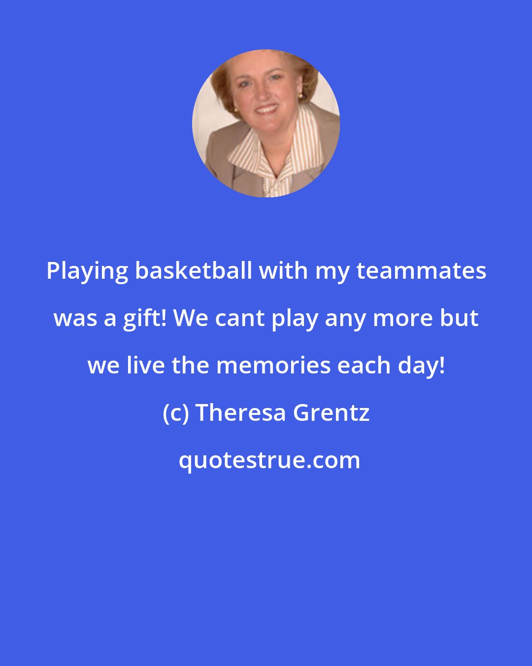 Theresa Grentz: Playing basketball with my teammates was a gift! We cant play any more but we live the memories each day!