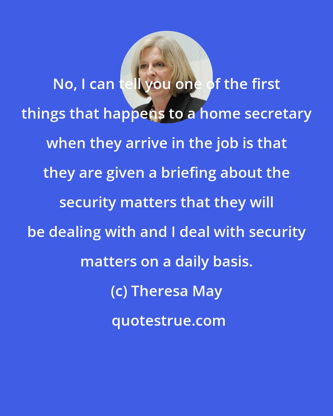 Theresa May: No, I can tell you one of the first things that happens to a home secretary when they arrive in the job is that they are given a briefing about the security matters that they will be dealing with and I deal with security matters on a daily basis.