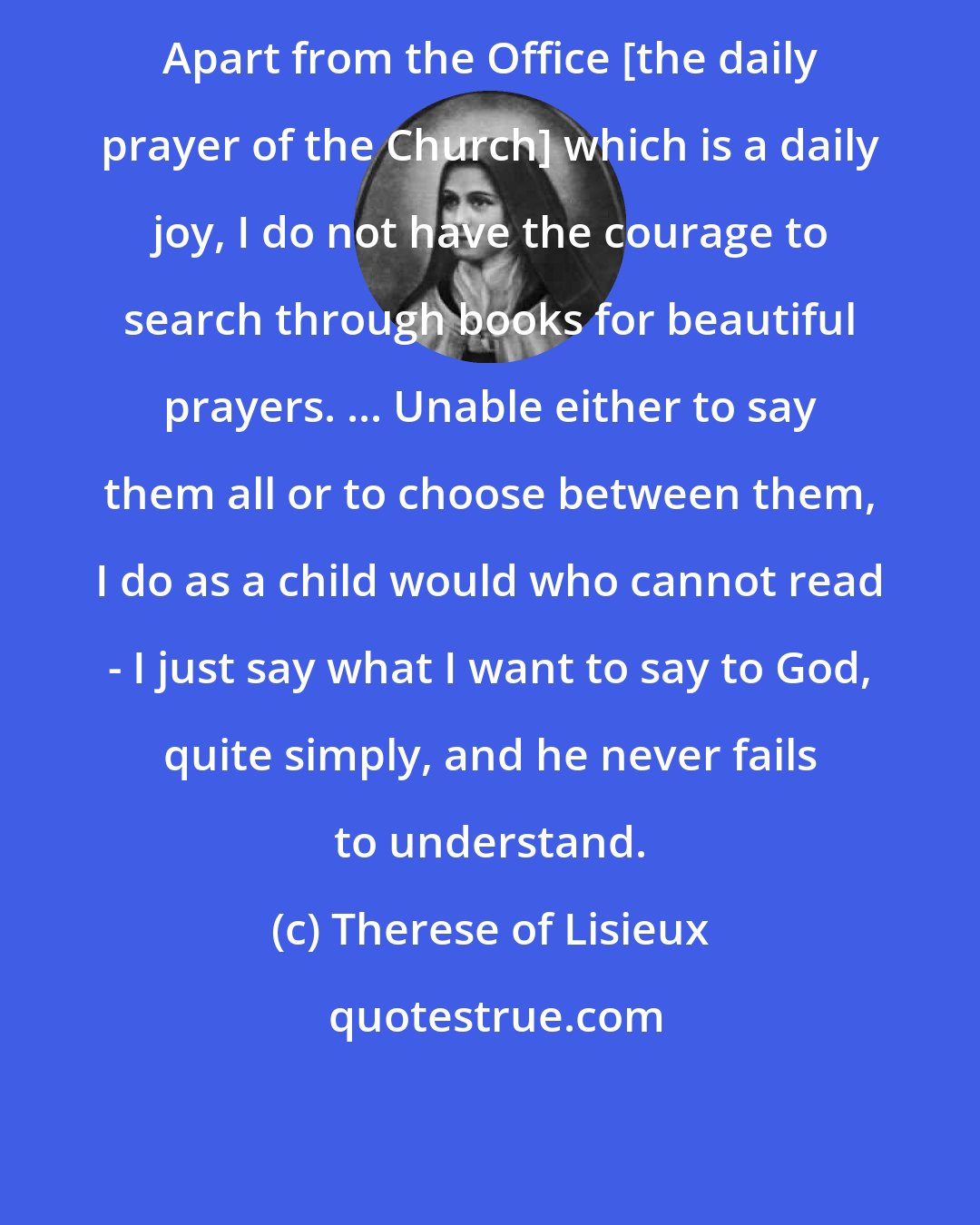 Therese of Lisieux: Apart from the Office [the daily prayer of the Church] which is a daily joy, I do not have the courage to search through books for beautiful prayers. ... Unable either to say them all or to choose between them, I do as a child would who cannot read - I just say what I want to say to God, quite simply, and he never fails to understand.