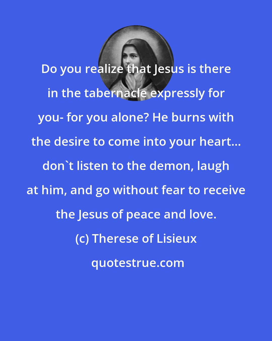 Therese of Lisieux: Do you realize that Jesus is there in the tabernacle expressly for you- for you alone? He burns with the desire to come into your heart... don't listen to the demon, laugh at him, and go without fear to receive the Jesus of peace and love.