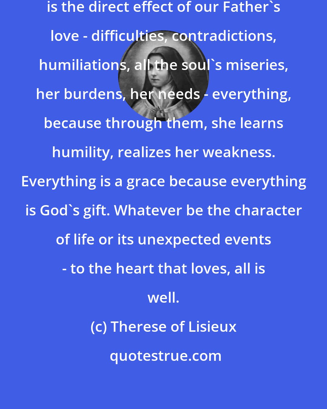 Therese of Lisieux: Everything is a grace, everything is the direct effect of our Father's love - difficulties, contradictions, humiliations, all the soul's miseries, her burdens, her needs - everything, because through them, she learns humility, realizes her weakness. Everything is a grace because everything is God's gift. Whatever be the character of life or its unexpected events - to the heart that loves, all is well.