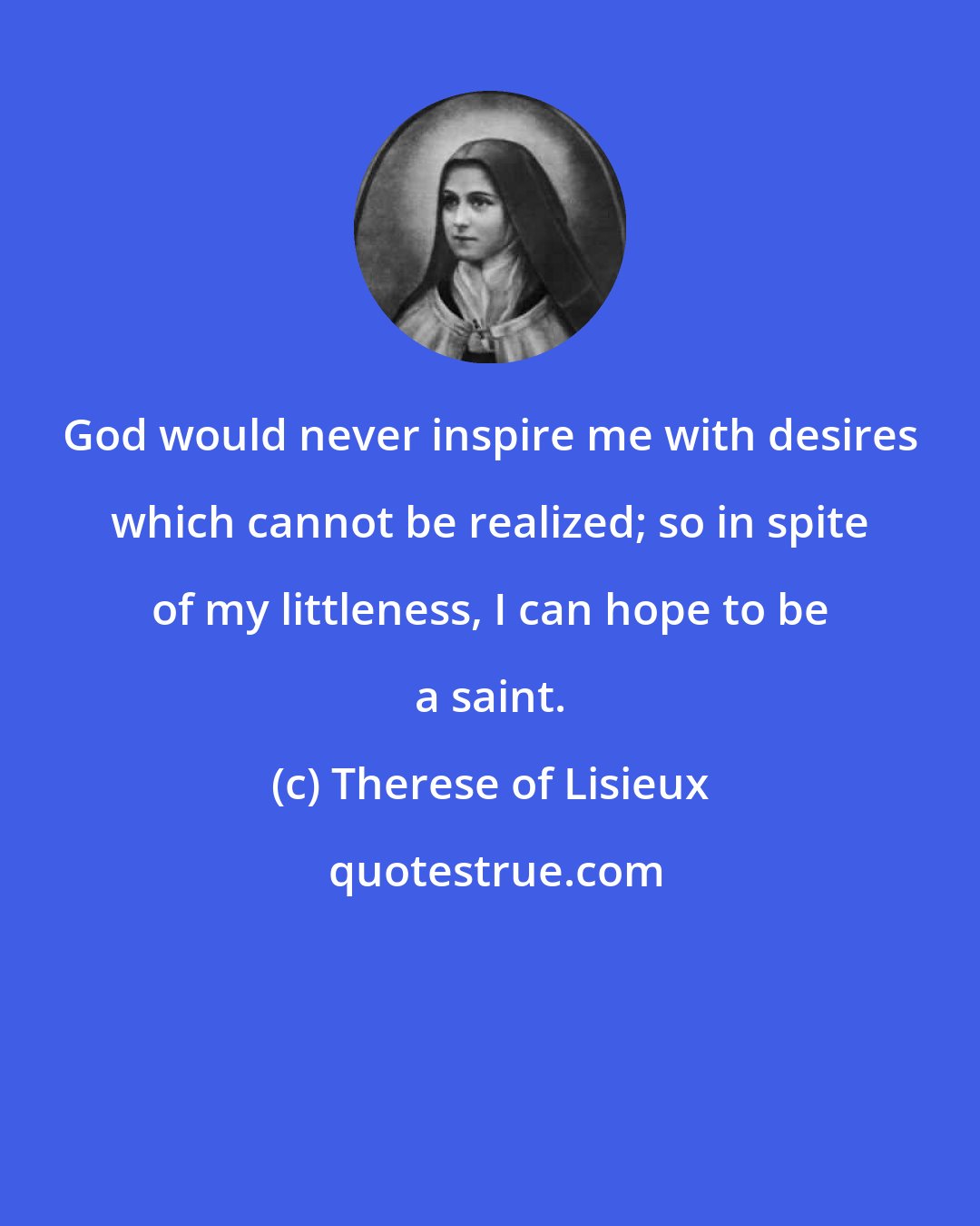 Therese of Lisieux: God would never inspire me with desires which cannot be realized; so in spite of my littleness, I can hope to be a saint.