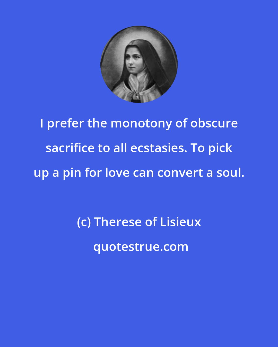 Therese of Lisieux: I prefer the monotony of obscure sacrifice to all ecstasies. To pick up a pin for love can convert a soul.