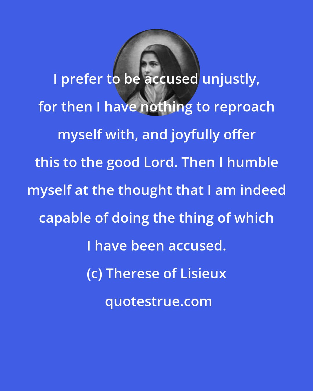 Therese of Lisieux: I prefer to be accused unjustly, for then I have nothing to reproach myself with, and joyfully offer this to the good Lord. Then I humble myself at the thought that I am indeed capable of doing the thing of which I have been accused.