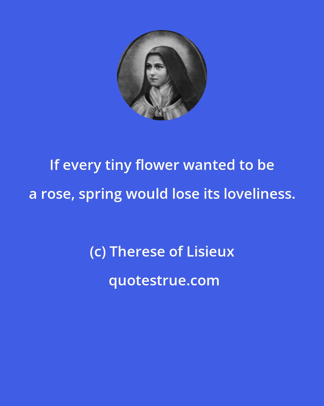 Therese of Lisieux: If every tiny flower wanted to be a rose, spring would lose its loveliness.