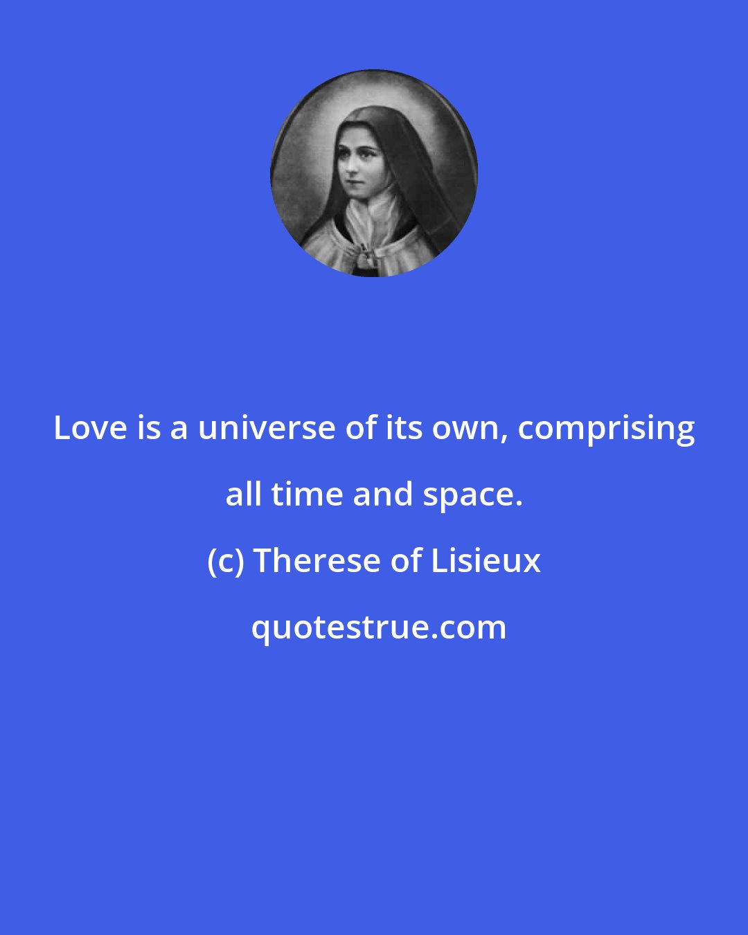 Therese of Lisieux: Love is a universe of its own, comprising all time and space.