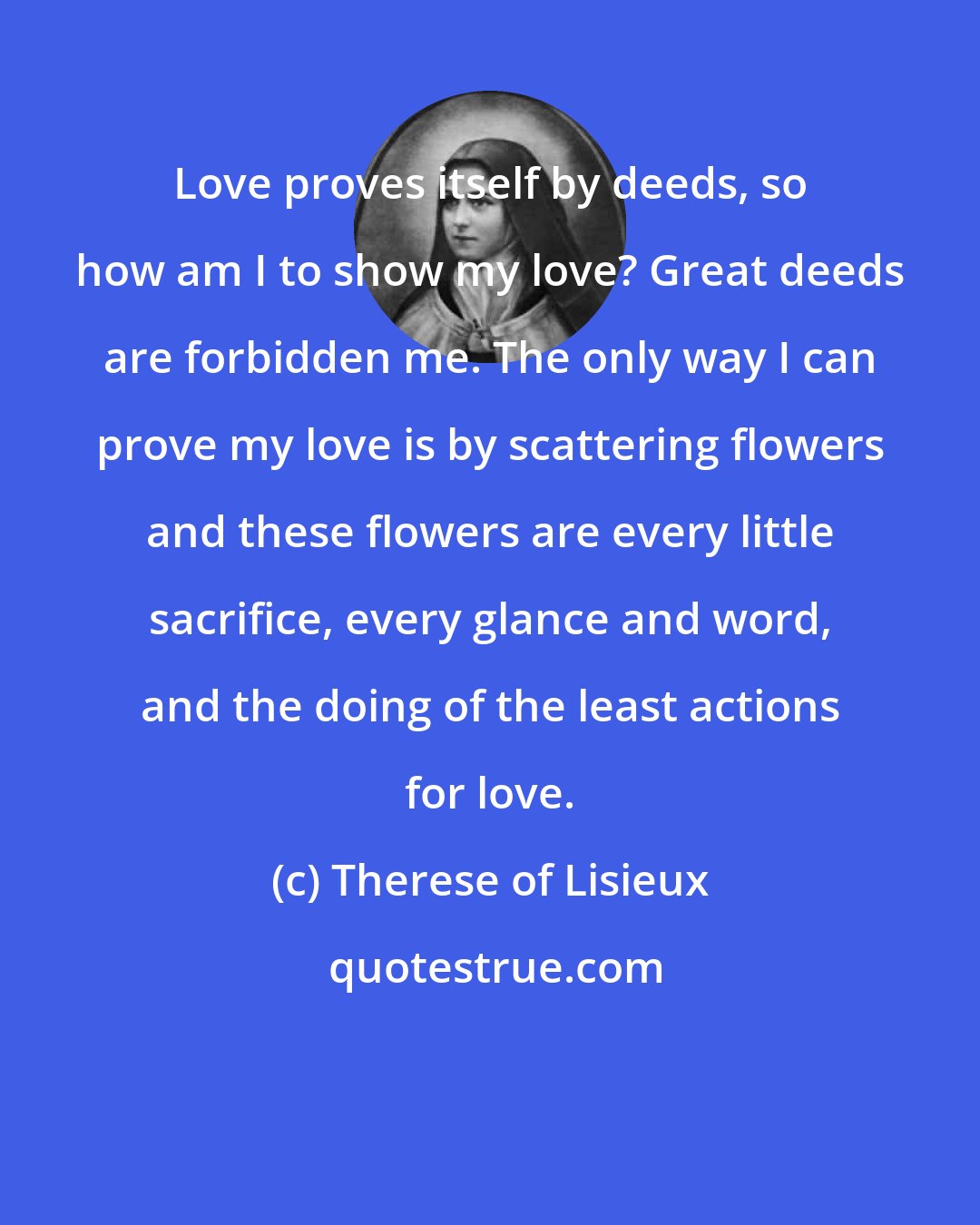 Therese of Lisieux: Love proves itself by deeds, so how am I to show my love? Great deeds are forbidden me. The only way I can prove my love is by scattering flowers and these flowers are every little sacrifice, every glance and word, and the doing of the least actions for love.