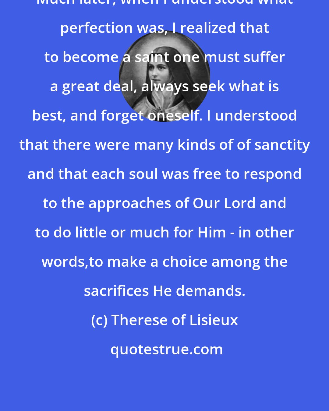 Therese of Lisieux: Much later, when I understood what perfection was, I realized that to become a saint one must suffer a great deal, always seek what is best, and forget oneself. I understood that there were many kinds of of sanctity and that each soul was free to respond to the approaches of Our Lord and to do little or much for Him - in other words,to make a choice among the sacrifices He demands.