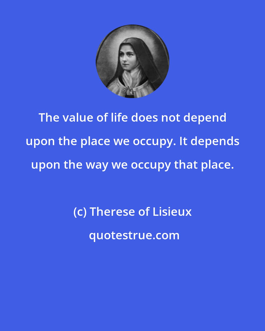 Therese of Lisieux: The value of life does not depend upon the place we occupy. It depends upon the way we occupy that place.