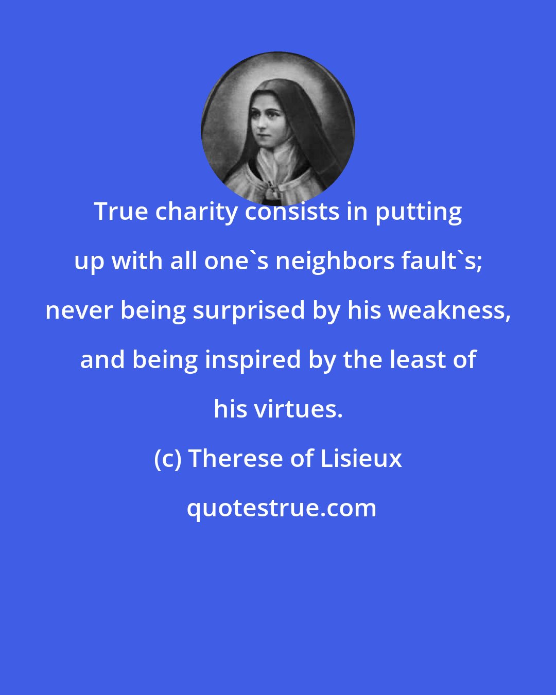 Therese of Lisieux: True charity consists in putting up with all one's neighbors fault's; never being surprised by his weakness, and being inspired by the least of his virtues.